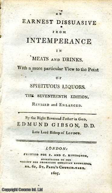 Item #173466 An Earnest Dissuasive from Intemperance in Meats and Drinks. With a more particular View to the Point of Spiritual Liquors. Published by Society for Promoting Christian Knowledge. Rivington, No. 62, St Paul's Church-Yard, London. Seventeenth Edition. Revised and Enlarged. 1805. 1805. D. D. Late Lord Bishop of London Edmund Gibson.