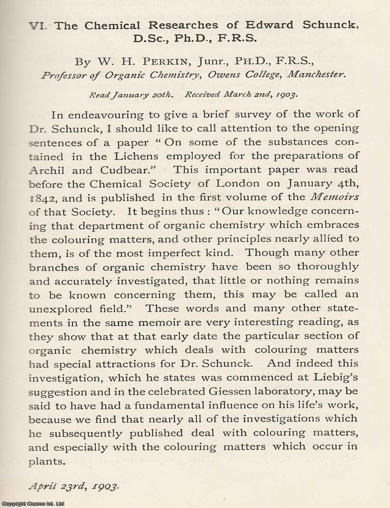 Item #615365 The Chemical Researches of Edward Schunck, D.Sc., Ph.D, F.R.S. An original article from the Memoirs of the Literary and Philosophical Society of Manchester, 1903. F. R S. W. H. Perkin.